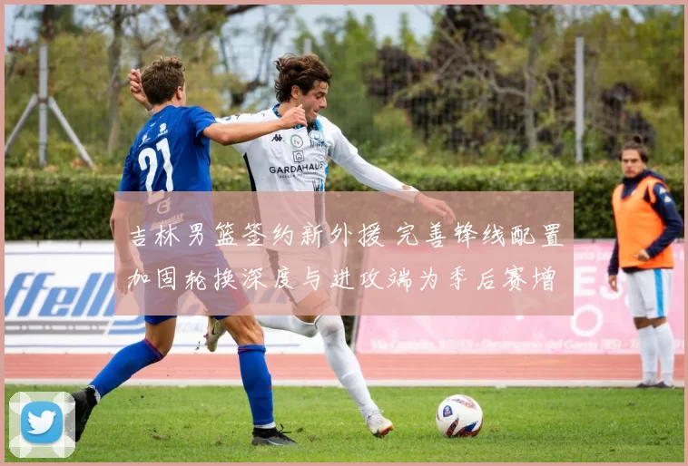 吉林男篮签约新外援 完善锋线配置加固轮换深度与进攻端为季后赛增补实力