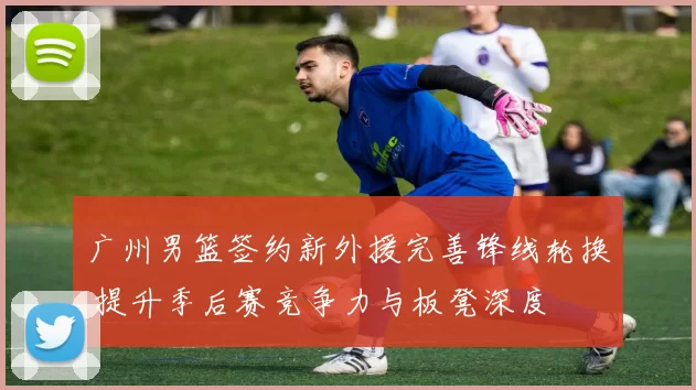 广州男篮签约新外援完善锋线轮换 提升季后赛竞争力与板凳深度