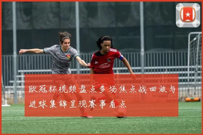 欧冠杯视频盘点多场焦点战回放与进球集锦呈现赛事看点