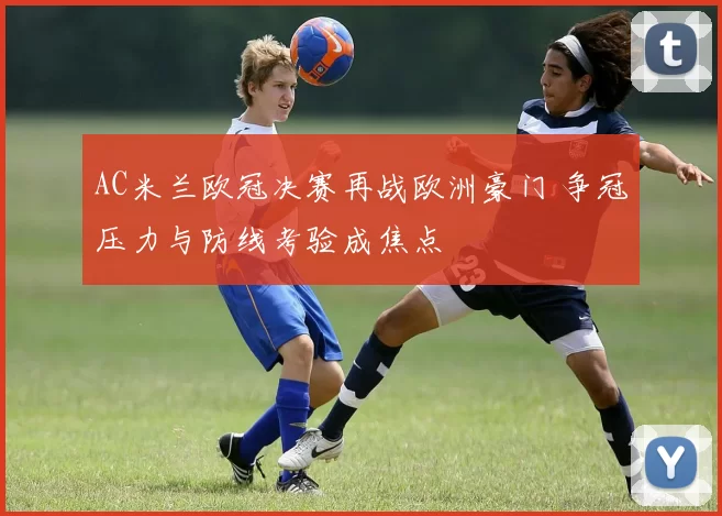 AC米兰欧冠决赛再战欧洲豪门 争冠压力与防线考验成焦点