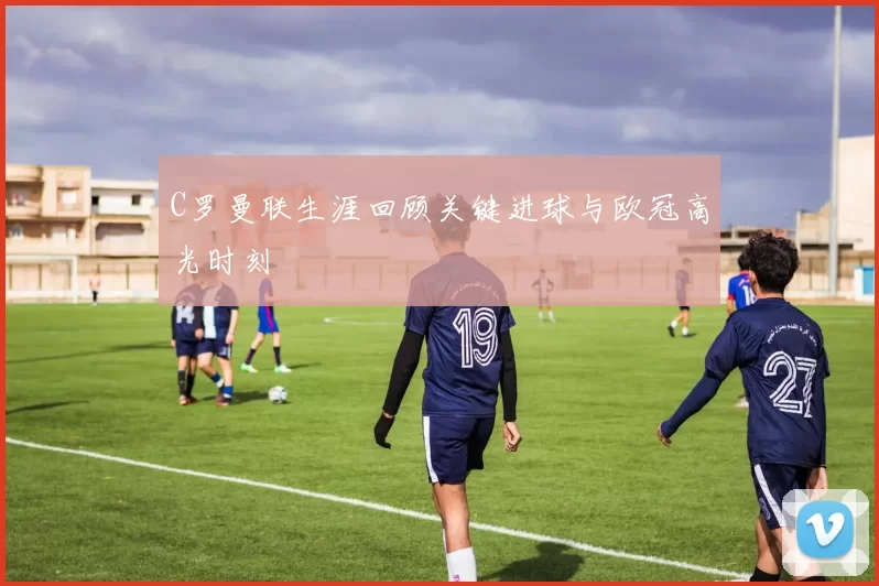 C罗曼联生涯回顾关键进球与欧冠高光时刻