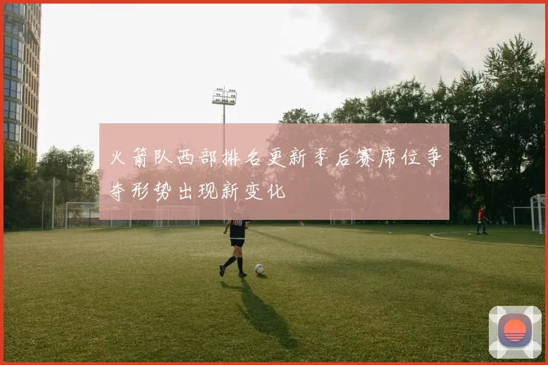 火箭队西部排名更新季后赛席位争夺形势出现新变化