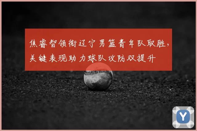 焦睿智领衔辽宁男篮青年队取胜，关键表现助力球队攻防双提升