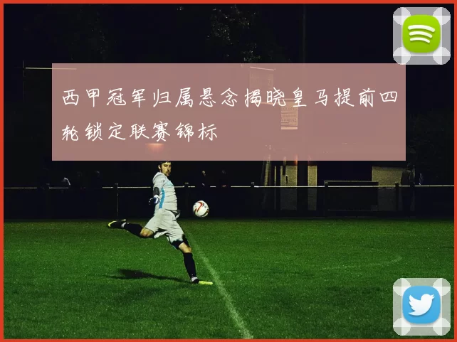 西甲冠军归属悬念揭晓皇马提前四轮锁定联赛锦标