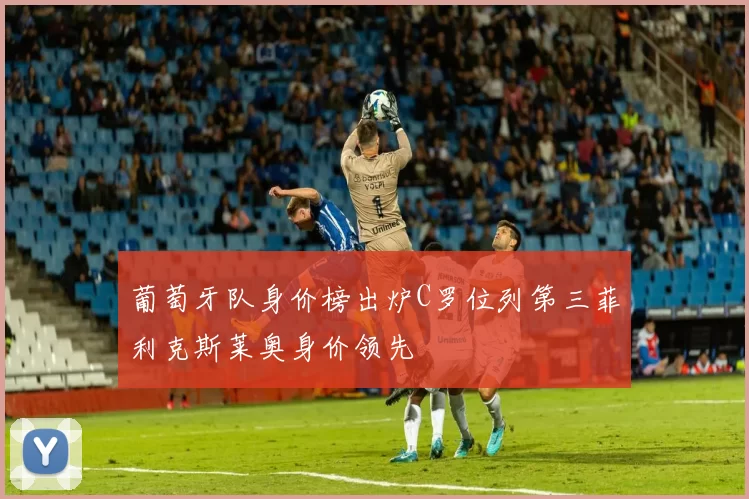 葡萄牙队身价榜出炉C罗位列第三菲利克斯莱奥身价领先