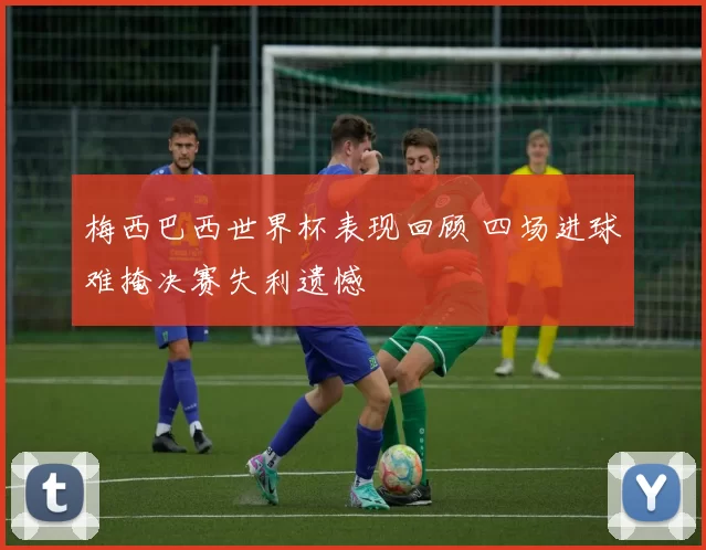 梅西巴西世界杯表现回顾 四场进球难掩决赛失利遗憾