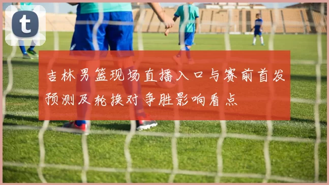 吉林男篮现场直播入口与赛前首发预测及轮换对争胜影响看点