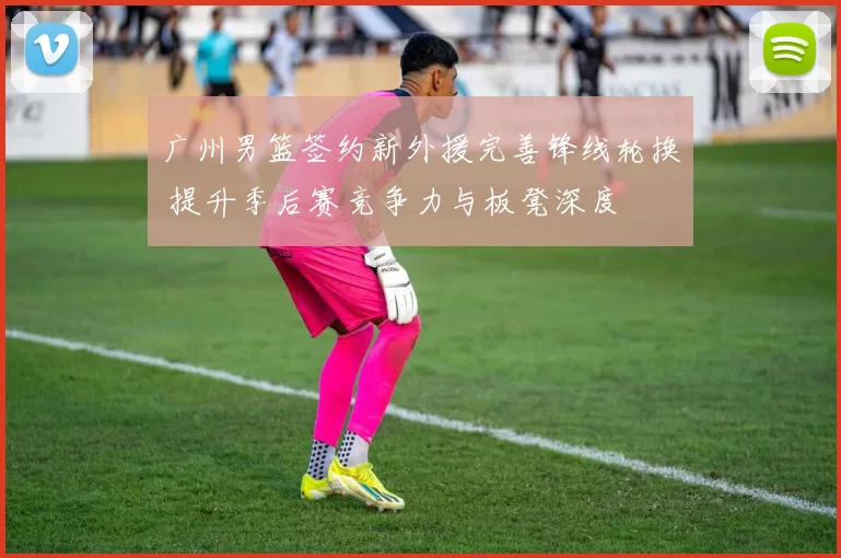 广州男篮签约新外援完善锋线轮换 提升季后赛竞争力与板凳深度