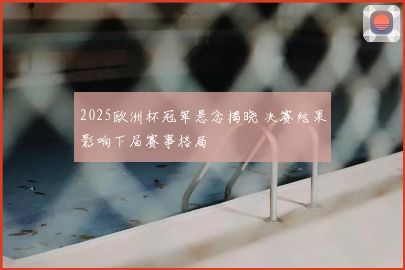 2025欧洲杯冠军悬念揭晓 决赛结果影响下届赛事格局