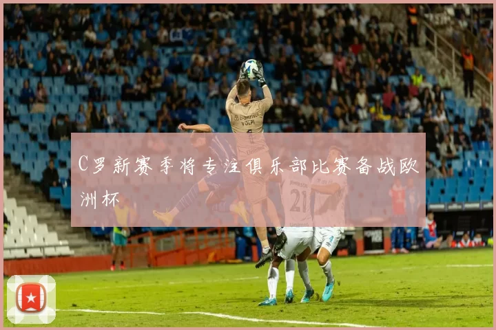 C罗新赛季将专注俱乐部比赛备战欧洲杯