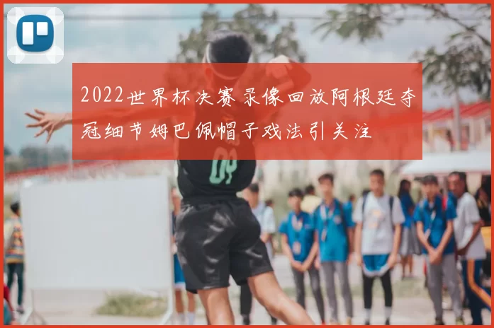 2022世界杯决赛录像回放阿根廷夺冠细节姆巴佩帽子戏法引关注