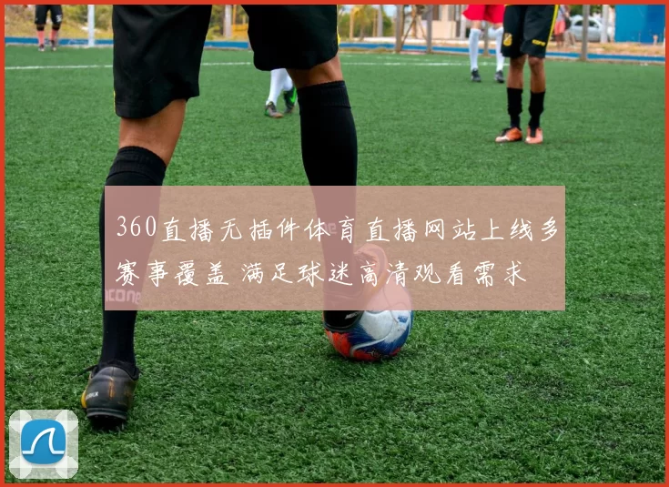 360直播无插件体育直播网站上线多赛事覆盖 满足球迷高清观看需求